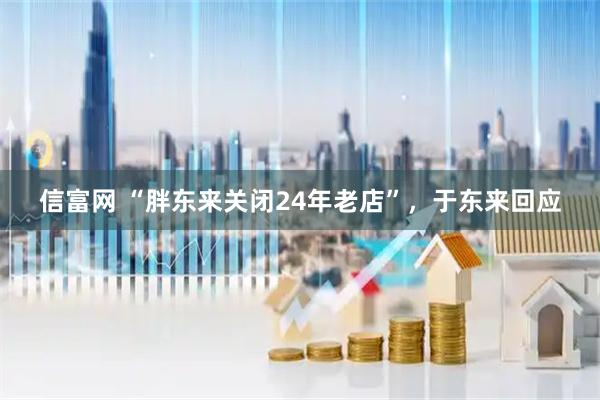 信富网 “胖东来关闭24年老店”，于东来回应