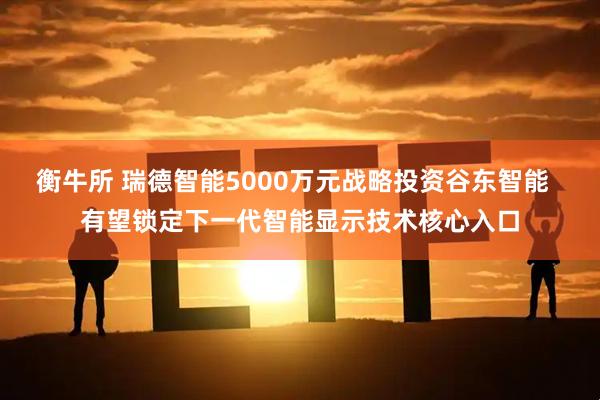 衡牛所 瑞德智能5000万元战略投资谷东智能  有望锁定下一代智能显示技术核心入口