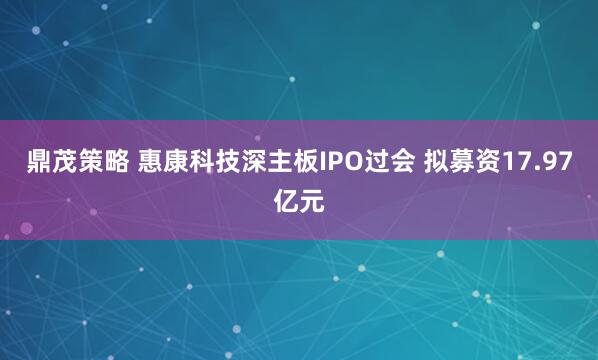 鼎茂策略 惠康科技深主板IPO过会 拟募资17.97亿元