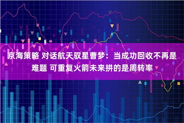 京海策略 对话航天驭星曹梦：当成功回收不再是难题 可重复火箭未来拼的是周转率