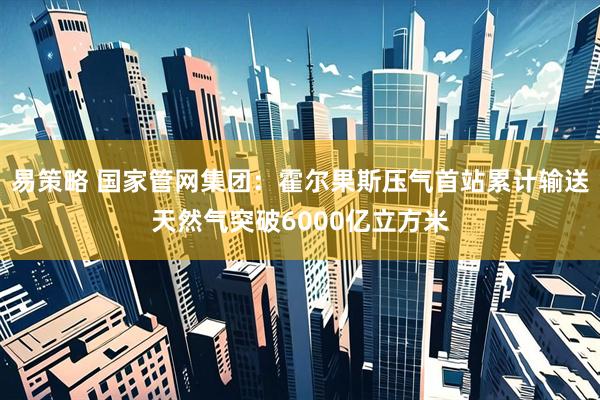 易策略 国家管网集团：霍尔果斯压气首站累计输送天然气突破6000亿立方米