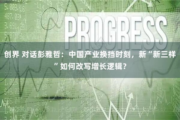 创界 对话彭雅哲：中国产业换挡时刻，新“新三样”如何改写增长逻辑？